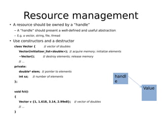 Resource management
• A resource should be owned by a “handle”
– A “handle” should present a well-defined and useful abstraction
– E.g. a vector, string, file, thread

• Use constructors and a destructor
class Vector {

// vector of doubles

Vector(initializer_list<double>); // acquire memory; initialize elements
~Vector();

// destroy elements; release memory

// …
private:
double* elem; // pointer to elements
int sz;

handl
e

// number of elements

};

Value

void fct()
{
Vector v {1, 1.618, 3.14, 2.99e8};
// …
}

// vector of doubles

 