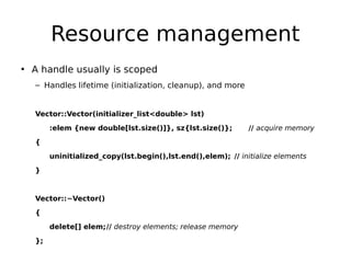 Resource management
• A handle usually is scoped
– Handles lifetime (initialization, cleanup), and more

Vector::Vector(initializer_list<double> lst)
:elem {new double[lst.size()]}, sz{lst.size()};

// acquire memory

{
uninitialized_copy(lst.begin(),lst.end(),elem); // initialize elements
}

Vector::~Vector()
{
delete[] elem;// destroy elements; release memory
};

 