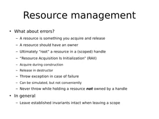 Resource management
• What about errors?
– A resource is something you acquire and release
– A resource should have an owner
– Ultimately “root” a resource in a (scoped) handle
– “Resource Acquisition Is Initialization” (RAII)
– Acquire during construction
– Release in destructor

– Throw exception in case of failure
– Can be simulated, but not conveniently

– Never throw while holding a resource not owned by a handle

• In general
– Leave established invariants intact when leaving a scope

 