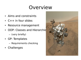 Overview
• Aims and constraints
• C++ in four slides
• Resource management
• OOP: Classes and Hierarchies
– (very briefly)

• GP: Templates
– Requirements checking

• Challenges

 