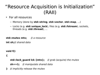 “Resource Acquisition is Initialization”
(RAII)
• For all resources
– Memory (done by std::string, std::vector, std::map, …)
– Locks (e.g. std::unique_lock), files (e.g. std::fstream), sockets,
threads (e.g. std::thread), …

std::mutex mtx;

// a resource

int sh;// shared data

void f()
{
std::lock_guard lck {mtx};
sh+=1;
}

// grab (acquire) the mutex

// manipulate shared data

// implicitly release the mutex

 