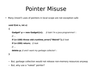 Pointer Misuse
• Many (most?) uses of pointers in local scope are not exception safe
void f(int n, int x)
{
Gadget* p = new Gadget{n};

// look I’m a java programmer! 

// …
if (x<100) throw std::runtime_error{“Weird!”}; // leak
if (x<200) return; // leak
// …
delete p; // and I want my garbage collector! 
}

– But, garbage collection would not release non-memory resources anyway
– But, why use a “naked” pointer?

 