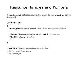 Resource Handles and Pointers
• A std::shared_ptr releases its object at when the last shared_ptr to it is
destroyed
void f(int n, int x)
{
shared_ptr<Gadget> p {new Gadget{n}}; // manage that pointer!
// …
if (x<100) throw std::runtime_error{“Weird!”}; // no leak
if (x<200) return;

// no leak

// …
}
– shared_ptr provides a form of garbage collection
– But I’m not sharing anything
– use a unique_ptr

 