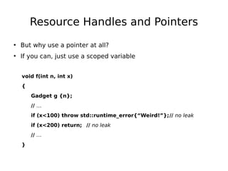 Resource Handles and Pointers
• But why use a pointer at all?
• If you can, just use a scoped variable
void f(int n, int x)
{
Gadget g {n};
// …
if (x<100) throw std::runtime_error{“Weird!”};// no leak
if (x<200) return; // no leak
// …
}

 