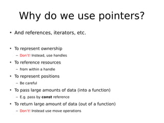Why do we use pointers?
• And references, iterators, etc.
• To represent ownership
– Don’t! Instead, use handles

• To reference resources
– from within a handle

• To represent positions
– Be careful

• To pass large amounts of data (into a function)
– E.g. pass by const reference

• To return large amount of data (out of a function)
– Don’t! Instead use move operations

 