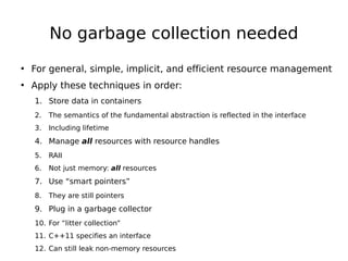 No garbage collection needed
• For general, simple, implicit, and efficient resource management
• Apply these techniques in order:
1. Store data in containers
2.

The semantics of the fundamental abstraction is reflected in the interface

3.

Including lifetime

4. Manage all resources with resource handles
5.

RAII

6.

Not just memory: all resources

7. Use “smart pointers”
8.

They are still pointers

9. Plug in a garbage collector
10. For “litter collection”
11. C++11 specifies an interface
12. Can still leak non-memory resources

 