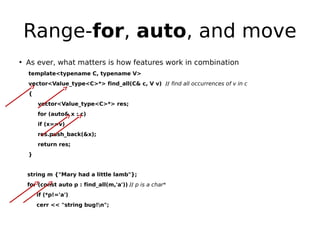 Range-for, auto, and move
• As ever, what matters is how features work in combination
template<typename C, typename V>
vector<Value_type<C>*> find_all(C& c, V v) // find all occurrences of v in c
{
vector<Value_type<C>*> res;
for (auto& x : c)
if (x==v)
res.push_back(&x);
return res;
}

string m {"Mary had a little lamb"};
for (const auto p : find_all(m,'a')) // p is a char*
if (*p!='a')
cerr << "string bug!n";

 
