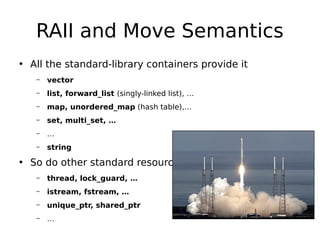 RAII and Move Semantics
• All the standard-library containers provide it
–

vector

–

list, forward_list (singly-linked list), …

–

map, unordered_map (hash table),…

–

set, multi_set, …

–

…

–

string

• So do other standard resources
–

thread, lock_guard, …

–

istream, fstream, …

–

unique_ptr, shared_ptr

–

…

 