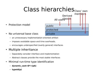 Class hierarchiesClass’ own
Derived
classes
All users

• Protection model

public
protected

• No universal base class

private

– an unnecessary implementation-oriented artifact
– imposes avoidable space and time overheads.
– encourages underspecified (overly general) interfaces

• Multiple inheritance
– Separately consider interface and implementation
– Abstract classes provide the most stable interfaces

• Minimal run-time type identification
– dynamic_cast<D*>(pb)
– typeid(p)

members

 