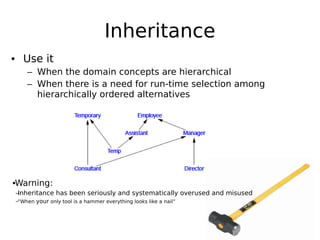 Inheritance
• Use it
– When the domain concepts are hierarchical
– When there is a need for run-time selection among
hierarchically ordered alternatives

•Warning:
–
Inheritance has been seriously and systematically overused and misused
–“When your only tool is a hammer everything looks like a nail”

 