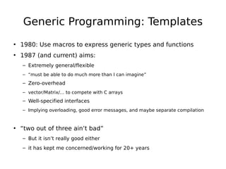 Generic Programming: Templates
• 1980: Use macros to express generic types and functions
• 1987 (and current) aims:
– Extremely general/flexible
– “must be able to do much more than I can imagine”

– Zero-overhead
– vector/Matrix/… to compete with C arrays

– Well-specified interfaces
– Implying overloading, good error messages, and maybe separate compilation

• “two out of three ain’t bad”
– But it isn’t really good either
– it has kept me concerned/working for 20+ years

 