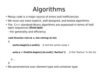 Algorithms
• Messy code is a major source of errors and inefficiencies
• We must use more explicit, well-designed, and tested algorithms
• The C++ standard-library algorithms are expressed in terms of halfopen sequences [first:last)
– For generality and efficiency
void f(vector<int>& v, list<string>& lst)
{
sort(v.begin(),v.end());

// sort the vector using <

 
auto p = find(lst.begin(),lst.end(),"Aarhus");

// find “Aarhus” in the list

// …
}

• We parameterize over element type and container type

 