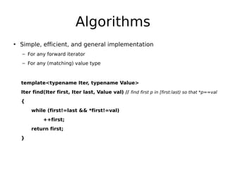 Algorithms
• Simple, efficient, and general implementation
– For any forward iterator
– For any (matching) value type

template<typename Iter, typename Value>
Iter find(Iter first, Iter last, Value val) // find first p in [first:last) so that *p==val
{
while (first!=last && *first!=val)
++first;
return first;
}

 
