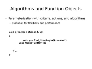 Algorithms and Function Objects
• Parameterization with criteria, actions, and algorithms
– Essential for flexibility and performance

void g(vector< string>& vs)
{
auto p = find_if(vs.begin(), vs.end(),
Less_than{"Griffin"});

// …
}

 