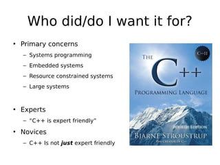 Who did/do I want it for?
• Primary concerns
– Systems programming
– Embedded systems
– Resource constrained systems
– Large systems

• Experts
– “C++ is expert friendly”

• Novices
– C++ Is not just expert friendly

 