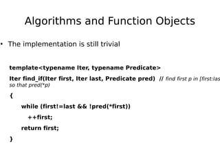 Algorithms and Function Objects
• The implementation is still trivial
template<typename Iter, typename Predicate>

Iter find_if(Iter first, Iter last, Predicate pred) // find first p in [first:las
so that pred(*p)

{
while (first!=last && !pred(*first))
++first;
return first;
}

 