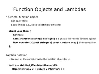 Function Objects and Lambdas
• General function object
– Can carry state
– Easily inlined (i.e., close to optimally efficient)
struct Less_than {
String s;
Less_than(const string& ss) :s{ss} {} // store the value to compare against
bool operator()(const string& v) const { return v<s; } // the comparison
};

Lambda notation
– We can let the compiler write the function object for us
auto p = std::find_if(vs.begin(),vs.end(),
[](const string& v) { return v<"Griffin"; } );

 