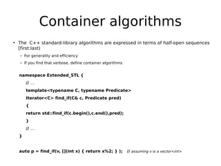 Container algorithms
• The C++ standard-library algorithms are expressed in terms of half-open sequences
[first:last)
– For generality and efficiency
– If you find that verbose, define container algorithms

namespace Extended_STL {
// …
template<typename C, typename Predicate>
Iterator<C> find_if(C& c, Predicate pred)
{
return std::find_if(c.begin(),c.end(),pred);
}
// …
}

auto p = find_if(v, [](int x) { return x%2; } );

// assuming v is a vector<int>

 