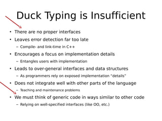 Duck Typing is Insufficient
• There are no proper interfaces
• Leaves error detection far too late
– Compile- and link-time in C++

• Encourages a focus on implementation details
– Entangles users with implementation

• Leads to over-general interfaces and data structures
– As programmers rely on exposed implementation “details”

• Does not integrate well with other parts of the language
– Teaching and maintenance problems

• We must think of generic code in ways similar to other code
– Relying on well-specified interfaces (like OO, etc.)

 