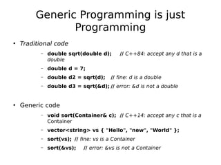 Generic Programming is just
Programming
• Traditional code
–

double sqrt(double d);
double

// C++84: accept any d that is a

–

double d = 7;

–

double d2 = sqrt(d);

–

double d3 = sqrt(&d); // error: &d is not a double

// fine: d is a double

• Generic code
–

void sort(Container& c); // C++14: accept any c that is a
Container

–

vector<string> vs { "Hello", "new", "World" };

–

sort(vs); // fine: vs is a Container

–

sort(&vs);

// error: &vs is not a Container

 