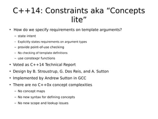 C++14: Constraints aka “Concepts
lite”
• How do we specify requirements on template arguments?
– state intent
– Explicitly states requirements on argument types

– provide point-of-use checking
– No checking of template definitions

– use constexpr functions

• Voted as C++14 Technical Report
• Design by B. Stroustrup, G. Dos Reis, and A. Sutton
• Implemented by Andrew Sutton in GCC
• There are no C++0x concept complexities
– No concept maps
– No new syntax for defining concepts
– No new scope and lookup issues

 