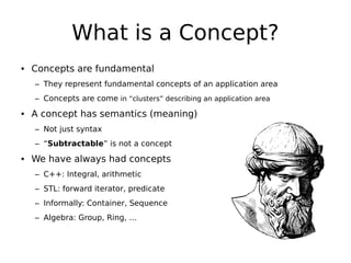 What is a Concept?
• Concepts are fundamental
– They represent fundamental concepts of an application area
– Concepts are come in “clusters” describing an application area

• A concept has semantics (meaning)
– Not just syntax
– “Subtractable” is not a concept

• We have always had concepts
– C++: Integral, arithmetic
– STL: forward iterator, predicate
– Informally: Container, Sequence
– Algebra: Group, Ring, …

 