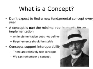 What is a Concept?

• Don’t expect to find a new fundamental concept every
year
• A concept is not the minimal requirements for an
implementation
– An implementation does not define the requirements
– Requirements should be stable

• Concepts support interoperability
– There are relatively few concepts
– We can remember a concept

 