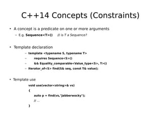 C++14 Concepts (Constraints)
• A concept is a predicate on one or more arguments
– E.g. Sequence<T>()

// is T a Sequence?

• Template declaration
– template <typename S, typename T>
–

requires Sequence<S>()

–

&& Equality_comparable<Value_type<S>, T>()

– Iterator_of<S> find(S& seq, const T& value);

• Template use
void use(vector<string>& vs)
{
auto p = find(vs,"Jabberwocky");
// …
}

 