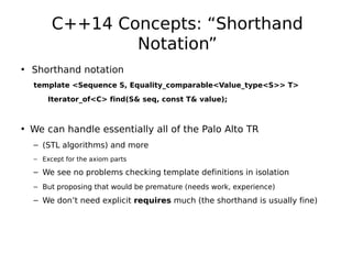 C++14 Concepts: “Shorthand
Notation”
• Shorthand notation
template <Sequence S, Equality_comparable<Value_type<S>> T>
Iterator_of<C> find(S& seq, const T& value);

• We can handle essentially all of the Palo Alto TR
– (STL algorithms) and more
– Except for the axiom parts

– We see no problems checking template definitions in isolation
– But proposing that would be premature (needs work, experience)

– We don’t need explicit requires much (the shorthand is usually fine)

 