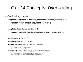 C++14 Concepts: Overloading
• Overloading is easy
template <Sequence S, Equality_comparable<Value_type<S>> T>
Iterator_of<S> find(S& seq, const T& value);

template<Associative_container C>
Iterator_type<C> find(C& assoc, const Key_type<C>& key);

vector<int> v { /* ... */ };
multiset<int> s { /* … */ };
auto vi = find(v, 42); // calls 1st overload:
// a vector is a Sequence
auto si = find(s, 12-12-12); // calls 2nd overload:
// a multiset is an Associative_container

 