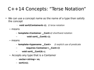 C++14 Concepts: “Terse Notation”
• We can use a concept name as the name of a type than satisfy
the concept
–

void sort(Container& c); // terse notation

– means
– template<Container __Cont>// shorthand notation
–

void sort(__Cont& c);

– means
– template<typename __Cont>
–
–

// explicit use of predicate

requires Container<__Cont>()
void sort(__Cont)& c;

– Accepts any type that is a Container
– vector<string> vs;
– sort(vs);

 