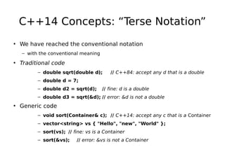 C++14 Concepts: “Terse Notation”
• We have reached the conventional notation
– with the conventional meaning

• Traditional code
– double sqrt(double d);

// C++84: accept any d that is a double

– double d = 7;
– double d2 = sqrt(d);

// fine: d is a double

– double d3 = sqrt(&d); // error: &d is not a double

• Generic code
– void sort(Container& c); // C++14: accept any c that is a Container
– vector<string> vs { "Hello", "new", "World" };
– sort(vs); // fine: vs is a Container
– sort(&vs);

// error: &vs is not a Container

 