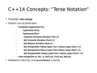 C++14 Concepts: “Terse Notation”
• Consider std::merge
• Explicit use of predicates:
–

template<typename For,

–

typename For2,

–

typename Out>

–

requires Forward_iterator<For>()

–

&& Forward_iterator<For2>()

–

&& Output_iterator<Out>()

–

&& Assignable<Value_type<For>,Value_type<Out>>()

–

&& Assignable<Value_type<For2,Value_type<Out>>()

–

&& Comparable<Value_type<For>,Value_type<For2>>()

–

void merge(For p, For q, For2 p2, For2 q2, Out p);

• Headache inducing, and accumulate() is worse

 
