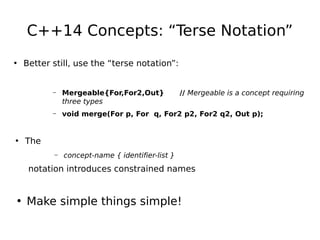 C++14 Concepts: “Terse Notation”
• Better still, use the “terse notation”:

–

Mergeable{For,For2,Out}
three types

// Mergeable is a concept requiring

–

void merge(For p, For q, For2 p2, For2 q2, Out p);

–

concept-name { identifier-list }

• The
notation introduces constrained names

• Make simple things simple!

 