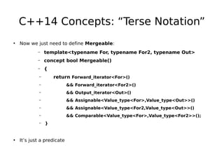 C++14 Concepts: “Terse Notation”
• Now we just need to define Mergeable:
–

template<typename For, typename For2, typename Out>

–

concept bool Mergeable()

–

{
return Forward_iterator<For>()

–
–

&& Forward_iterator<For2>()

–

&& Output_iterator<Out>()

–

&& Assignable<Value_type<For>,Value_type<Out>>()

–

&& Assignable<Value_type<For2,Value_type<Out>>()

–

&& Comparable<Value_type<For>,Value_type<For2>>();

–

}

• It’s just a predicate

 