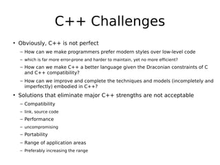 C++ Challenges
• Obviously, C++ is not perfect
– How can we make programmers prefer modern styles over low-level code
– which is far more error-prone and harder to maintain, yet no more efficient?

– How can we make C++ a better language given the Draconian constraints of C
and C++ compatibility?
– How can we improve and complete the techniques and models (incompletely and
imperfectly) embodied in C++?

• Solutions that eliminate major C++ strengths are not acceptable
– Compatibility
– link, source code

– Performance
– uncompromising

– Portability
– Range of application areas
– Preferably increasing the range

 
