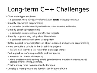 Long-term C++ Challenges
• Close more type loopholes
– in particular, find a way to prevent misuses of delete without spoiling RAII

• Simplify concurrent programming
– in particular, provide some higher-level concurrency models as libraries

• Simplify generic programming
– in particular, introduce simple and effective concepts

• Simplify programming using class hierarchies
– in particular, eliminate use of the visitor pattern

• Better support for combinations of object-oriented and generic programming
• Make exceptions usable for hard-real-time projects
– that will most likely be a tool rather than a language change

• Find a good way of using multiple address spaces
– as needed for distributed computing
– would probably involve defining a more general module mechanism that would also
address dynamic linking, and more.

• Provide many more domain-specific libraries
• Develop a more precise and formal specification of C++

 