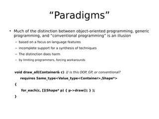 “Paradigms”
• Much of the distinction between object-oriented programming, generic
programming, and “conventional programming” is an illusion
– based on a focus on language features
– incomplete support for a synthesis of techniques
– The distinction does harm
– by limiting programmers, forcing workarounds

void draw_all(Container& c) // is this OOP, GP, or conventional?
requires Same_type<Value_type<Container>,Shape*>
{
for_each(c, [](Shape* p) { p->draw(); } );
}

 