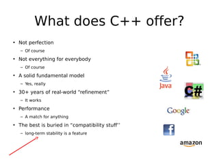 What does C++ offer?
• Not perfection
– Of course

• Not everything for everybody
– Of course

• A solid fundamental model
– Yes, really

• 30+ years of real-world “refinement”
– It works

• Performance
– A match for anything

• The best is buried in “compatibility stuff’’
– long-term stability is a feature

 