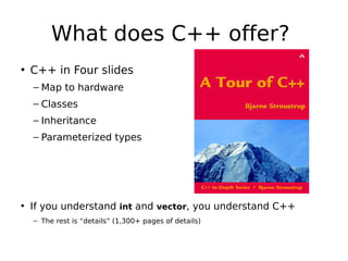 What does C++ offer?
• C++ in Four slides
– Map to hardware
– Classes
– Inheritance
– Parameterized types

• If you understand int and vector, you understand C++
– The rest is “details” (1,300+ pages of details)

 