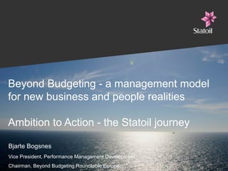 Beyond Budgeting - a management model
for new business and people realities
Ambition to Action - the Statoil journey
Bjarte Bogsnes
Vice President, Performance Management Development
Chairman, Beyond Budgeting Roundtable Europe

 