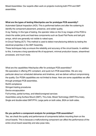 Mixed Assemblies: Our experts often work on projects involving both PTH and SMT
assemblies.
What are the types of testing Hitechpcba use for prototype PCB assembly?
Automated Optical Inspection (AOI): This is performed before and after the soldering to
identify the component placement, presence, and solder quality.
X-ray Testing: In this type of testing, the operator relies on the X-ray images of the PCB to
check the solder joints and lead-less components such as Quad Flat Packs and ball grid
arrays, which are generally not visible to naked eyes.
In-Circuit Testing (ICT): This method is used to detect manufacturing defects by testing the
electrical properties in the SMT Assembly.
These techniques help us ensure the reliability and accuracy of the circuit boards. In addition
to this, it ensures a long operational life of equipment, minimal production losses, streamlined
processes, and much more.
What are the capabilities Hitechpcba offer for prototype PCB assemblies?
We specialize in offering IPC compliant, and quick turn PCB assemblies. We are very
particular about our scheduled deliveries and timelines, and we deliver without compromising
the quality. Our PCBA capabilities are not limited to these. Here are some capabilities we offer
through prototype PCB assemblies.
RoHS compliance
Stringent testing procedures
Device encapsulation
Full turnkey, partial turnkey, and kitted/consigned services
Assemblies using Surface Mount (SMT), Thru-hole, Mixed Technology (SMT/Thru-hole),
Single and double-sided SMT/PTH, Large parts on both sides, BGA on both sides.
Do you perform a component analysis for prototype PCB assemblies?
Yes, we check the quality and performance of components before mounting them on the
circuit boards. This is because a malfunctioning component can affect the performance of the
entire circuit board assembly and also pose risks.
 