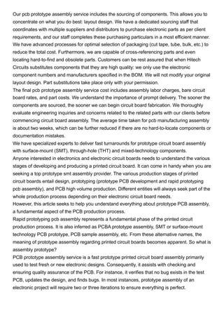 Our pcb prototype assembly service includes the sourcing of components. This allows you to
concentrate on what you do best: layout design. We have a dedicated sourcing staff that
coordinates with multiple suppliers and distributors to purchase electronic parts as per client
requirements, and our staff completes these purchasing particulars in a most efficient manner.
We have advanced processes for optimal selection of packaging (cut tape, tube, bulk, etc.) to
reduce the total cost. Furthermore, we are capable of cross-referencing parts and even
locating hard-to-find and obsolete parts. Customers can be rest assured that when Hitech
Circuits substitutes components that they are high quality: we only use the electronic
component numbers and manufacturers specified in the BOM. We will not modify your original
layout design. Part substitutions take place only with your permission.
The final pcb prototype assembly service cost includes assembly labor charges, bare circuit
board rates, and part costs. We understand the importance of prompt delivery. The sooner the
components are sourced, the sooner we can begin circuit board fabrication. We thoroughly
evaluate engineering inquiries and concerns related to the related parts with our clients before
commencing circuit board assembly. The average time taken for pcb manufacturing assembly
is about two weeks, which can be further reduced if there are no hard-to-locate components or
documentation mistakes.
We have specialized experts to deliver fast turnarounds for prototype circuit board assembly
with surface-mount (SMT), through-hole (THT) and mixed-technology components.
Anyone interested in electronics and electronic circuit boards needs to understand the various
stages of developing and producing a printed circuit board. It can come in handy when you are
seeking a top prototype smt assembly provider. The various production stages of printed
circuit boards entail design, prototyping (prototype PCB development and rapid prototyping
pcb assembly), and PCB high volume production. Different entities will always seek part of the
whole production process depending on their electronic circuit board needs.
However, this article seeks to help you understand everything about prototype PCB assembly,
a fundamental aspect of the PCB production process.
Rapid prototyping pcb assembly represents a fundamental phase of the printed circuit
production process. It is also inferred as PCBA prototype assembly, SMT or surface-mount
technology PCB prototype, PCB sample assembly, etc. From these alternative names, the
meaning of prototype assembly regarding printed circuit boards becomes apparent. So what is
assembly prototype?
PCB prototype assembly service is a fast prototype printed circuit board assembly primarily
used to test fresh or new electronic designs. Consequently, it assists with checking and
ensuring quality assurance of the PCB. For instance, it verifies that no bug exists in the test
PCB, updates the design, and finds bugs. In most instances, prototype assembly of an
electronic project will require two or three iterations to ensure everything is perfect.
 