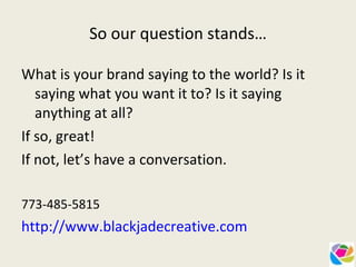 So our question stands… What is your brand saying to the world? Is it saying what you want it to? Is it saying anything at all?  If so, great!  If not, let’s have a conversation. 773-485-5815  http://www.blackjadecreative.com 