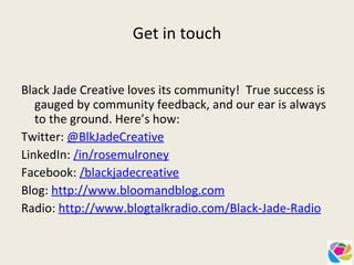 Get in touch   Black Jade Creative loves its community!  True success is gauged by community feedback, and our ear is always to the ground. Here’s how: Twitter:  @BlkJadeCreative LinkedIn:  /in/rosemulroney Facebook:  /blackjadecreative Blog:  http://www.bloomandblog.com Radio:  http://www.blogtalkradio.com/Black-Jade-Radio   