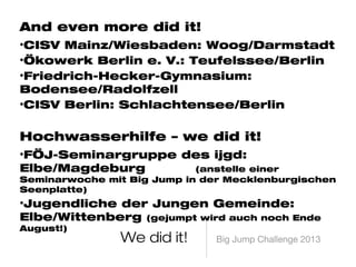 Big Jump Challenge 2013We did it!
And even more did it!
• CISV Mainz/Wiesbaden: Woog/Darmstadt
• Ökowerk Berlin e. V.: Teufelssee/Berlin
• Friedrich-Hecker-Gymnasium: Bodensee/Radolfzell
• CISV Berlin: Schlachtensee/Berlin
Hochwasserhilfe – we did it!
• FÖJ-Seminargruppe des ijgd: Elbe/Magdeburg
(anstelle einer Seminarwoche mit Big Jump in der Mecklenburgischen
Seenplatte)
• Jugendliche der Jungen Gemeinde: Elbe/Wittenberg
(gejumpt wird auch noch Ende August!)
 