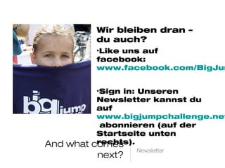 And what comes next? Newsletter
Wir bleiben dran – du auch?
• Like uns auf facebook:
www.facebook.com/BigJumpC
hallenge
• Sign in: Unseren Newsletter
kannst du auf
www.bigjumpchallenge.net
abonnieren (auf der Startseite
unten rechts).
 