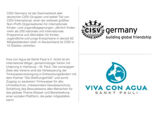 CISV Germany ist der Dachverband aller
deutschen CISV-Gruppen und selbst Teil von
CISV International, einer der weltweit größten
Non-Profit-Organisationen für internationale
Kinder- und Jugendbegegnungen. Jährlich finden
mehr als 200 nationale und internationale
Programme und Aktivitäten für Kinder,
Jugendliche und junge Erwachsene in derzeit 62
Mitgliedsländern statt. In Deutschland ist CISV in
10 Städten vertreten.
Viva con Agua de Sankt Pauli e.V. (VcA) ist ein
international tätiger, gemeinnütziger Verein mit
Ursprung in Hamburg – St. Pauli. Die vorrangigen
Ziele des Vereins sind die Verbesserung der
Trinkwasserversorgung in Entwicklungsländern mit
dem Partner “Die Welthungerhilfe” und somit
Zugang zu sauberem Trinkwasser für alle;
Umweltschutz, insbesondere Gewässerschutz;
Schärfung des Bewusstseins aller Menschen für
das globale Thema Wasser und Bereitstellung einer
sozialen Plattform, die jeder mitgestalten kann!
 
