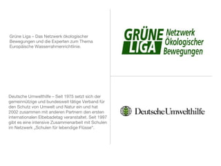Grüne Liga – Das Netzwerk ökologischer
Bewegungen und die Experten zum Thema
Europäische Wasserrahmenrichtlinie.
Deutsche Umwelthilfe – Seit 1975 setzt sich der
gemeinnützige und bundesweit tätige Verband für
den Schutz von Umwelt und Natur ein und hat 2002
zusammen mit anderen Partnern den ersten
internationalen Elbebadetag veranstaltet. Seit 1997
gibt es eine intensive Zusammenarbeit mit Schulen
im Netzwerk „Schulen für lebendige Flüsse“.
 