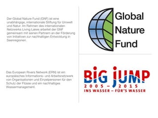 Der Global Nature Fund (GNF) ist eine
unabhängige, internationale Stiftung für Umwelt
und Natur. Im Rahmen des internationalen
Netzwerks Living Lakes arbeitet der GNF
gemeinsam mit seinen Partnern an der Förderung
von Initiativen zur nachhaltigen Entwicklung in
Seenregionen.
Das European Rivers Network (ERN) ist ein
europäisches Informations- und Arbeitsnetzwerk
von Organisationen und Einzelpersonen für den
Schutz der Flüsse und ein nachhaltiges
Wassermanagement.
 